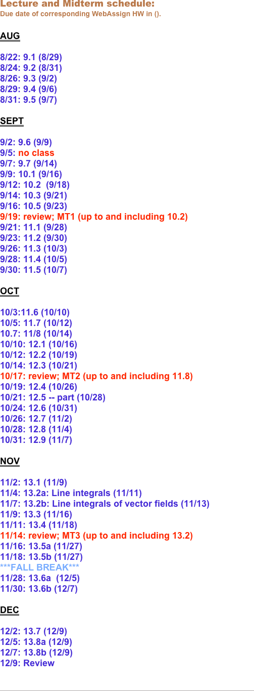 Lecture and Midterm schedule: 
Due date of corresponding WebAssign HW in ().

AUG

8/22: 9.1 (8/29)
8/24: 9.2 (8/31)
8/26: 9.3 (9/2)
8/29: 9.4 (9/6)
8/31: 9.5 (9/7)

SEPT

9/2: 9.6 (9/9)
9/5: no class
9/7: 9.7 (9/14)
9/9: 10.1 (9/16)
9/12: 10.2  (9/18)
9/14: 10.3 (9/21)    
9/16: 10.5 (9/23)
9/19: review; MT1 (up to and including 10.2)
9/21: 11.1 (9/28)
9/23: 11.2 (9/30)
9/26: 11.3 (10/3)
9/28: 11.4 (10/5)
9/30: 11.5 (10/7)

OCT

10/3:11.6 (10/10)
10/5: 11.7 (10/12)
10.7: 11/8 (10/14)
10/10: 12.1 (10/16)
10/12: 12.2 (10/19)
10/14: 12.3 (10/21)
10/17: review; MT2 (up to and including 11.8)
10/19: 12.4 (10/26)
10/21: 12.5 -- part (10/28)
10/24: 12.6 (10/31)
10/26: 12.7 (11/2)
10/28: 12.8 (11/4)
10/31: 12.9 (11/7)

NOV

11/2: 13.1 (11/9)
11/4: 13.2a: Line integrals (11/11)
11/7: 13.2b: Line integrals of vector fields (11/13)
11/9: 13.3 (11/16)
11/11: 13.4 (11/18)
11/14: review; MT3 (up to and including 13.2)
11/16: 13.5a (11/27)
11/18: 13.5b (11/27)
***FALL BREAK***
11/28: 13.6a  (12/5)      
11/30: 13.6b (12/7)

DEC

12/2: 13.7 (12/9)
12/5: 13.8a (12/9)
12/7: 13.8b (12/9)
12/9: Review


￼




